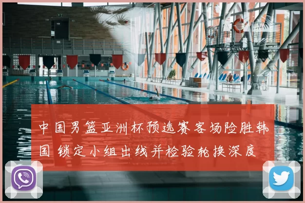 中国男篮亚洲杯预选赛客场险胜韩国 锁定小组出线并检验轮换深度