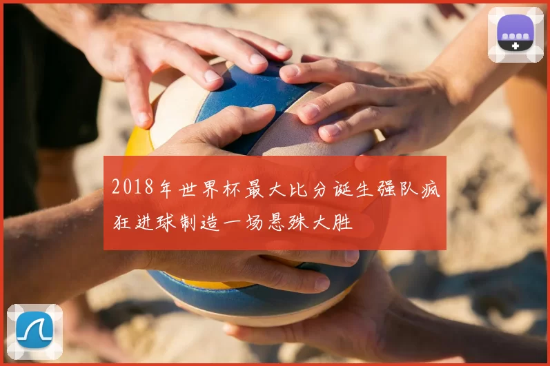 2018年世界杯最大比分诞生强队疯狂进球制造一场悬殊大胜