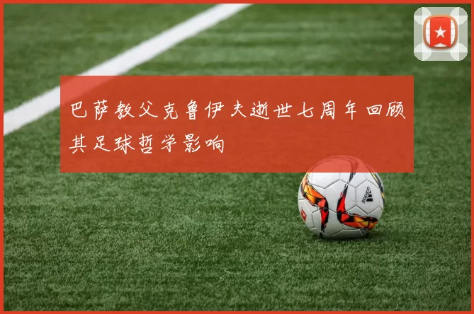 巴萨教父克鲁伊夫逝世七周年回顾其足球哲学影响