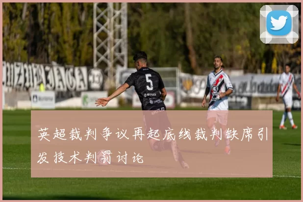 英超裁判争议再起底线裁判缺席引发技术判罚讨论