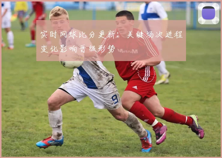 实时网球比分更新:关键场次进程变化影响晋级形势