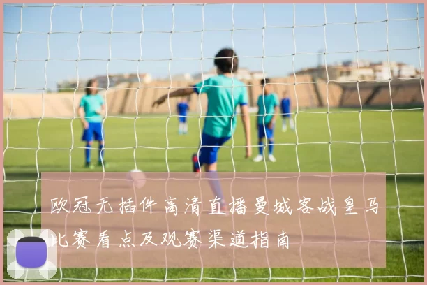 欧冠无插件高清直播曼城客战皇马比赛看点及观赛渠道指南