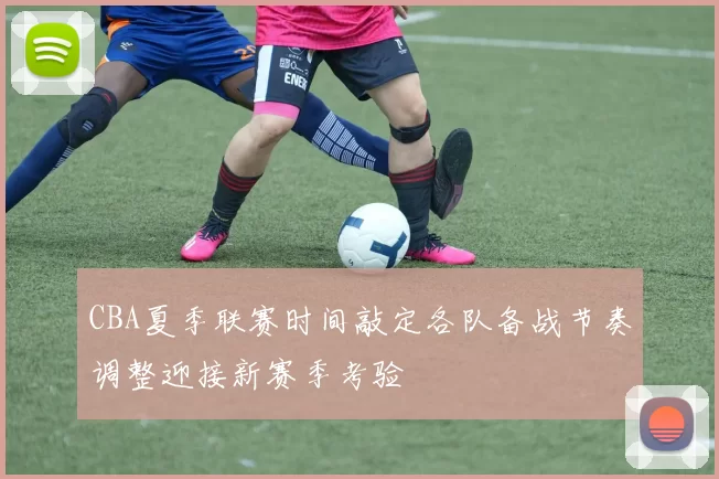 CBA夏季联赛时间敲定各队备战节奏调整迎接新赛季考验