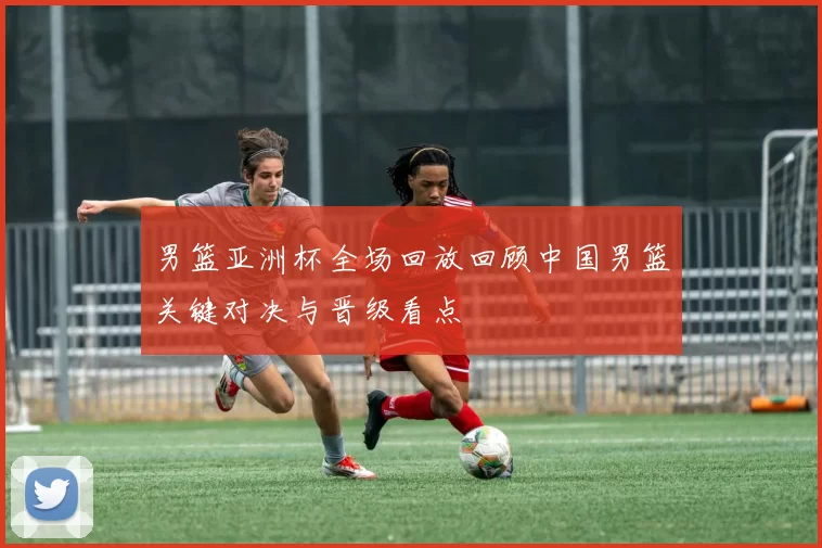 男篮亚洲杯全场回放回顾中国男篮关键对决与晋级看点