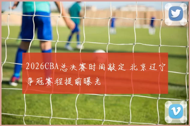 2026CBA总决赛时间敲定 北京辽宁争冠赛程提前曝光