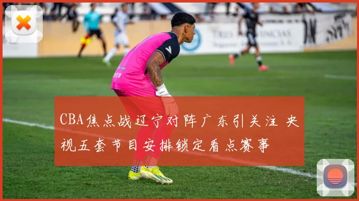CBA焦点战辽宁对阵广东引关注 央视五套节目安排锁定看点赛事