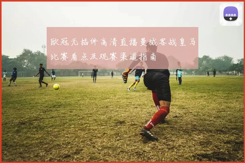 欧冠无插件高清直播曼城客战皇马比赛看点及观赛渠道指南