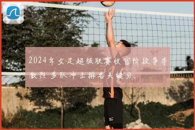 2024年女足超级联赛收官阶段争夺激烈 多队冲击排名关键分