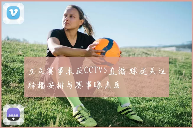 女足赛事未获CCTV5直播 球迷关注转播安排与赛事曝光度