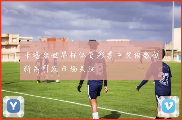 卡塔尔世界杯体育彩票中奖倍数创新高引发市场关注