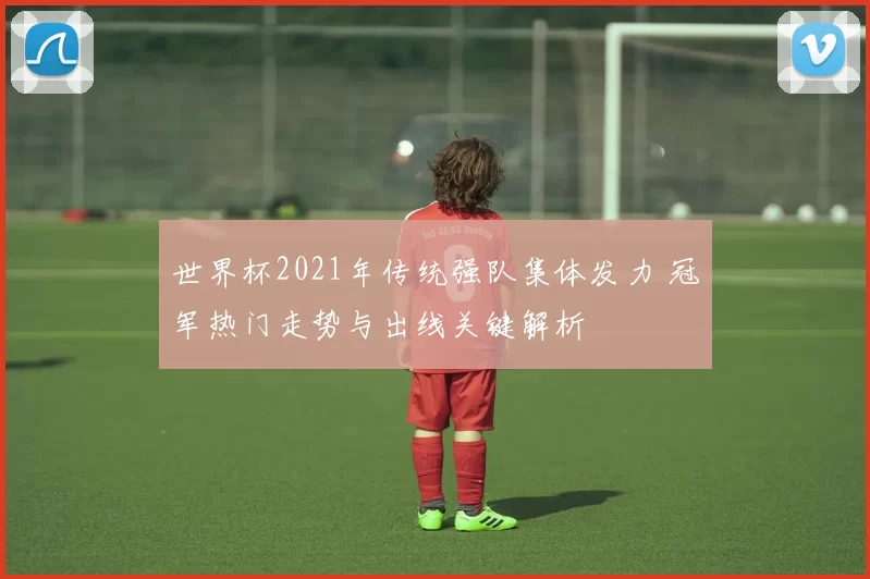 世界杯2021年传统强队集体发力 冠军热门走势与出线关键解析
