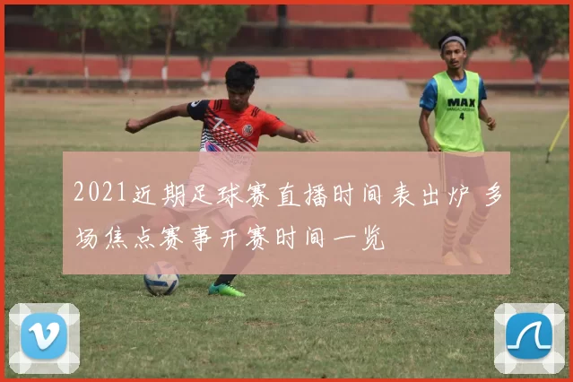 2021近期足球赛直播时间表出炉 多场焦点赛事开赛时间一览