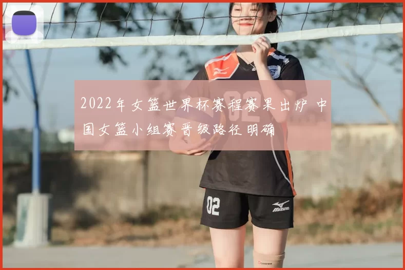 2022年女篮世界杯赛程赛果出炉 中国女篮小组赛晋级路径明确