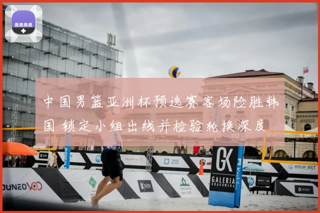 中国男篮亚洲杯预选赛客场险胜韩国 锁定小组出线并检验轮换深度