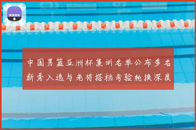 中国男篮亚洲杯集训名单公布多名新秀入选与老将搭档考验轮换深度