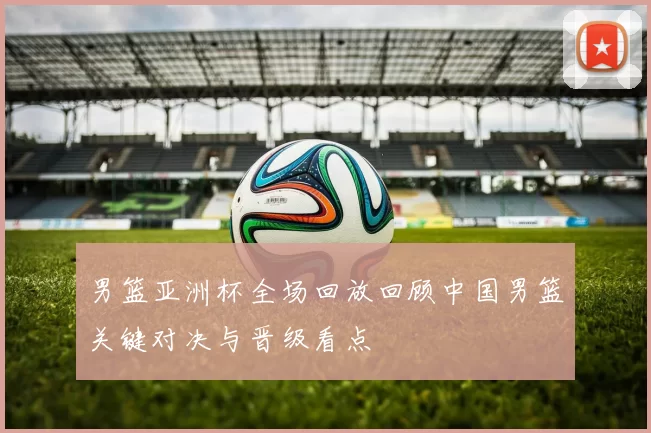 男篮亚洲杯全场回放回顾中国男篮关键对决与晋级看点