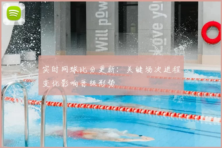 实时网球比分更新：关键场次进程变化影响晋级形势
