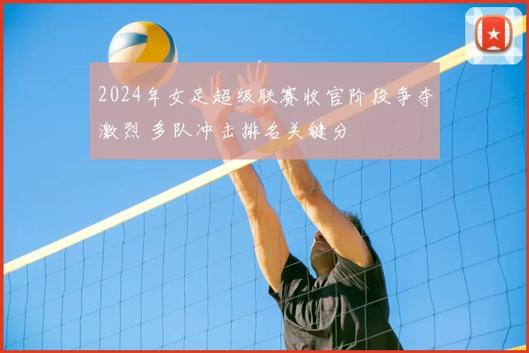 2024年女足超级联赛收官阶段争夺激烈 多队冲击排名关键分