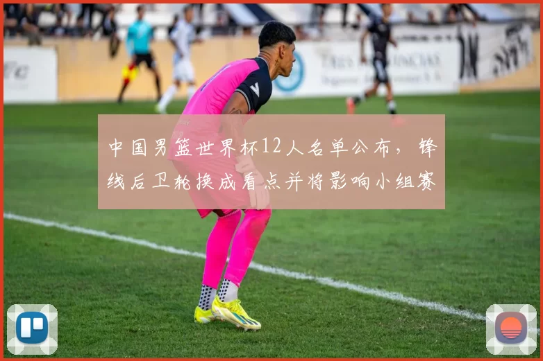 中国男篮世界杯12人名单公布,锋线后卫轮换成看点并将影响小组赛战术