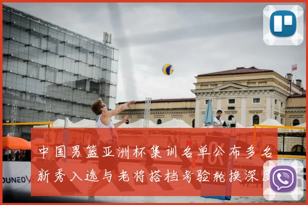中国男篮亚洲杯集训名单公布多名新秀入选与老将搭档考验轮换深度