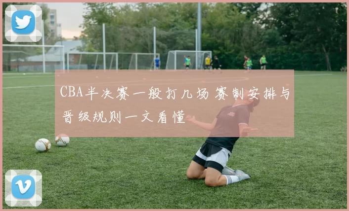 CBA半决赛一般打几场 赛制安排与晋级规则一文看懂