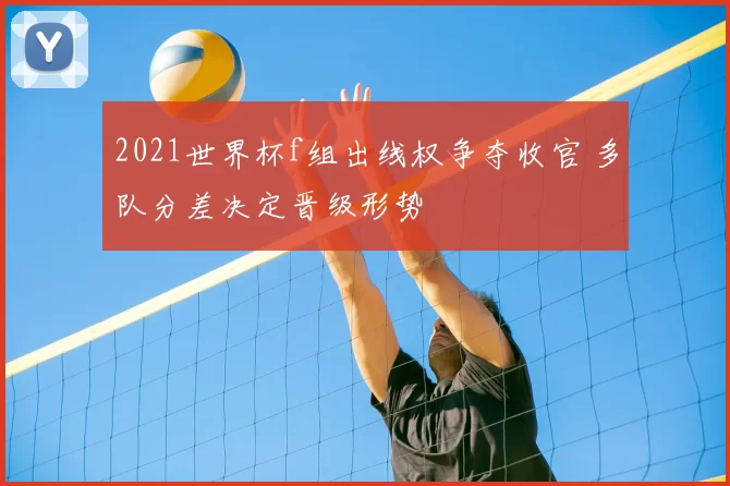 2021世界杯f组出线权争夺收官 多队分差决定晋级形势