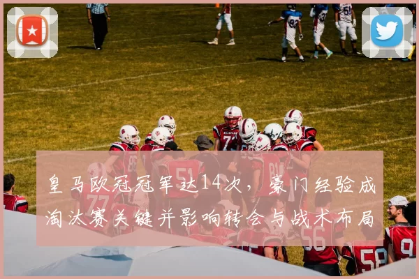 皇马欧冠冠军达14次，豪门经验成淘汰赛关键并影响转会与战术布局