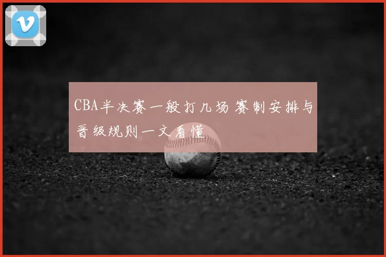 CBA半决赛一般打几场 赛制安排与晋级规则一文看懂