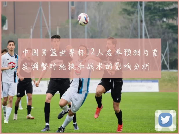 中国男篮世界杯12人名单预测与首发调整对轮换和战术的影响分析