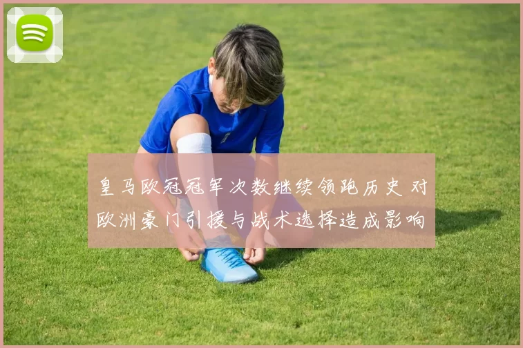 皇马欧冠冠军次数继续领跑历史 对欧洲豪门引援与战术选择造成影响