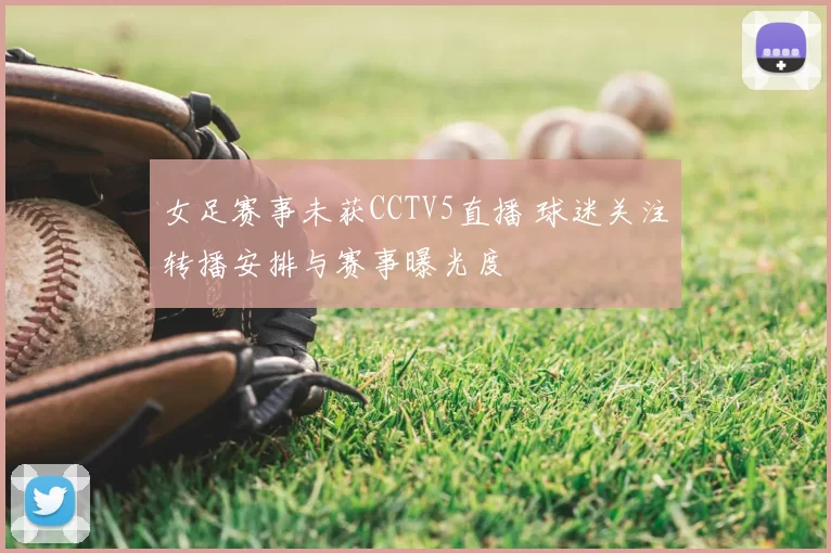 女足赛事未获CCTV5直播 球迷关注转播安排与赛事曝光度