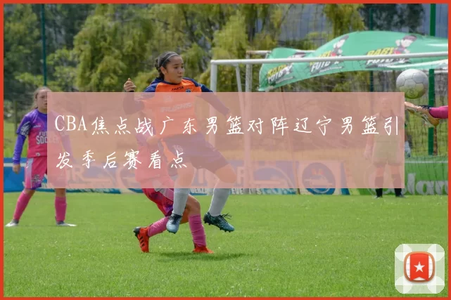 CBA焦点战广东男篮对阵辽宁男篮引发季后赛看点