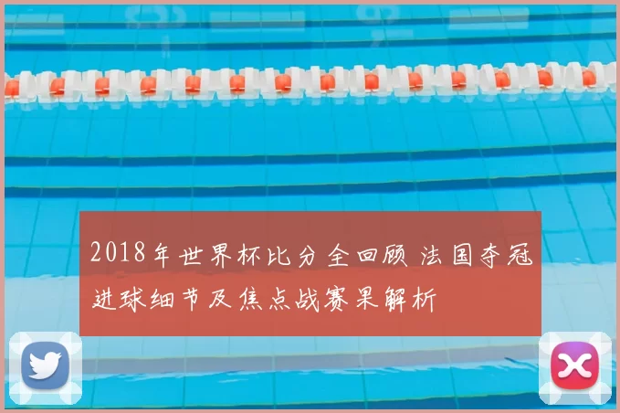 2018年世界杯比分全回顾 法国夺冠进球细节及焦点战赛果解析