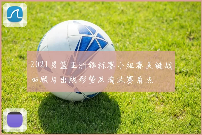 2021男篮亚洲锦标赛小组赛关键战回顾与出线形势及淘汰赛看点