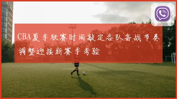 CBA夏季联赛时间敲定各队备战节奏调整迎接新赛季考验