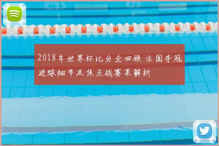 2018年世界杯比分全回顾 法国夺冠进球细节及焦点战赛果解析
