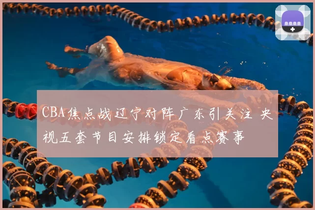 CBA焦点战辽宁对阵广东引关注 央视五套节目安排锁定看点赛事
