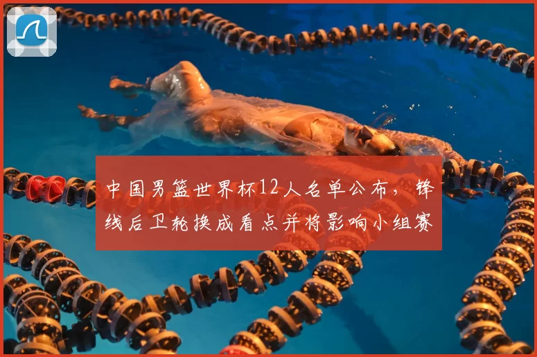 中国男篮世界杯12人名单公布,锋线后卫轮换成看点并将影响小组赛战术