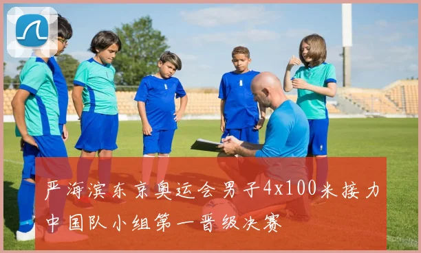严海滨东京奥运会男子4x100米接力中国队小组第一晋级决赛