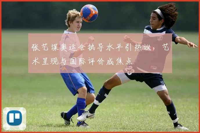张艺谋奥运会执导水平引热议，艺术呈现与国际评价成焦点