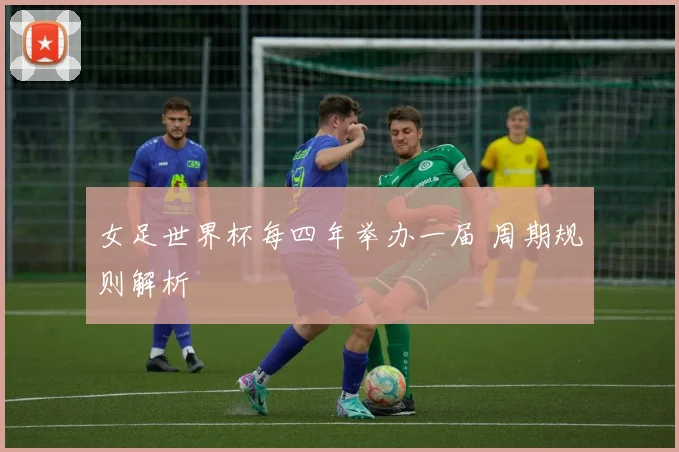 女足世界杯每四年举办一届 周期规则解析