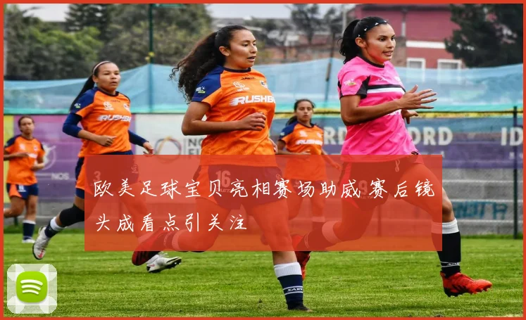 欧美足球宝贝亮相赛场助威 赛后镜头成看点引关注